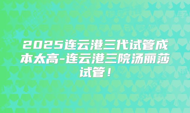 2025连云港三代试管成本太高-连云港三院汤丽莎试管！