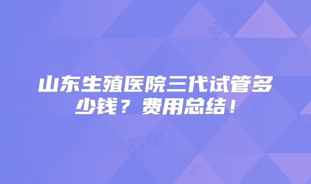 山东生殖医院三代试管多少钱？费用总结！
