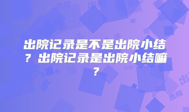 出院记录是不是出院小结？出院记录是出院小结嘛？