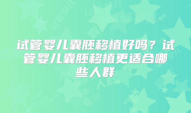 试管婴儿囊胚移植好吗？试管婴儿囊胚移植更适合哪些人群