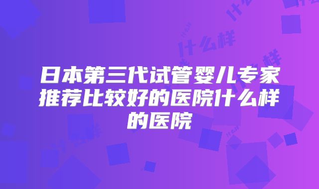 日本第三代试管婴儿专家推荐比较好的医院什么样的医院