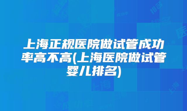 上海正规医院做试管成功率高不高(上海医院做试管婴儿排名)