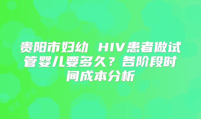 贵阳市妇幼 HIV患者做试管婴儿要多久？各阶段时间成本分析