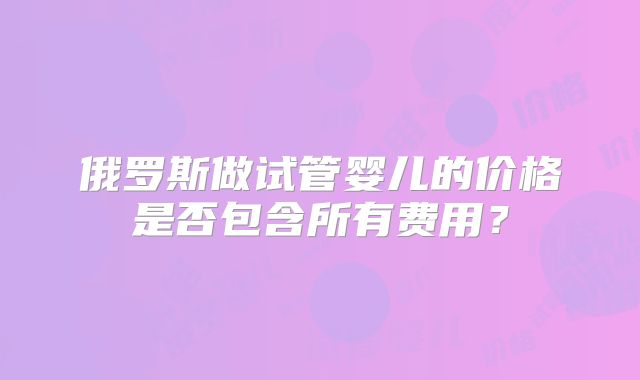俄罗斯做试管婴儿的价格是否包含所有费用?