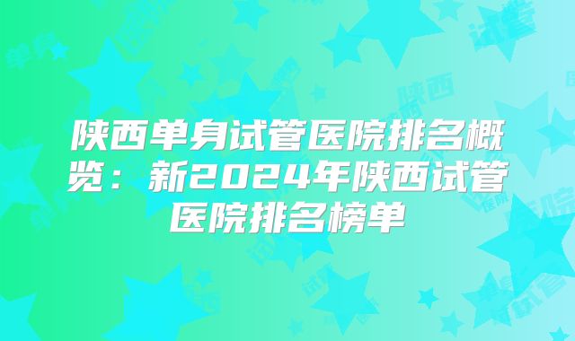 陕西单身试管医院排名概览：新2024年陕西试管医院排名榜单