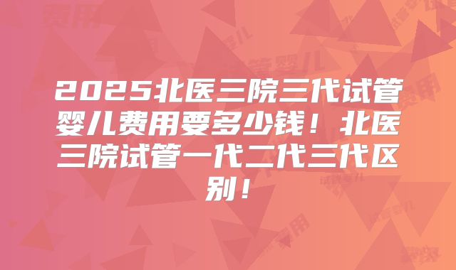 2025北医三院三代试管婴儿费用要多少钱!北医三院试管一代二代三代区别!