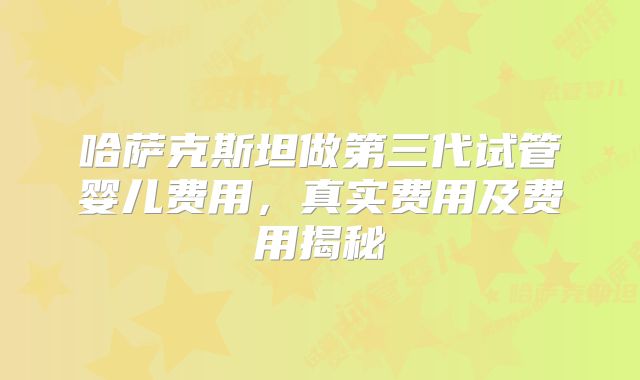 哈萨克斯坦做第三代试管婴儿费用,真实费用及费用揭秘