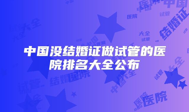 中国没结婚证做试管的医院排名大全公布