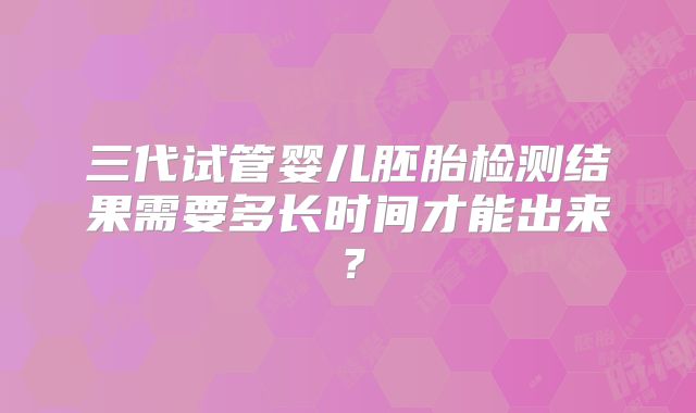 三代试管婴儿胚胎检测结果需要多长时间才能出来？