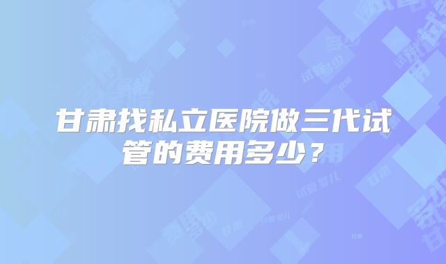 甘肃找私立医院做三代试管的费用多少？