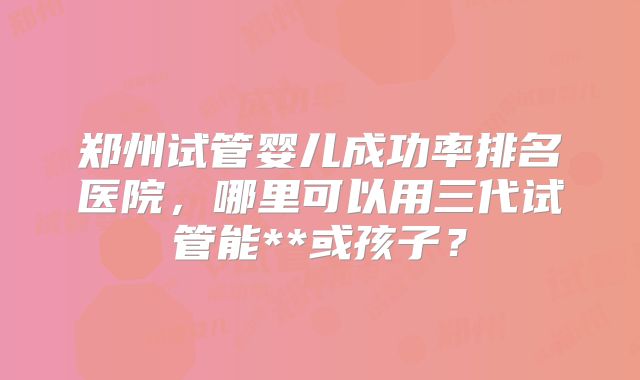 郑州试管婴儿成功率排名医院，哪里可以用三代试管能**或孩子？