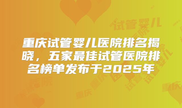 重庆试管婴儿医院排名揭晓，五家最佳试管医院排名榜单发布于2025年