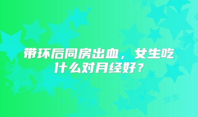 带环后同房出血，女生吃什么对月经好？