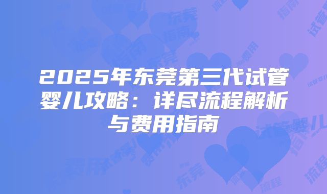 2025年东莞第三代试管婴儿攻略:详尽流程解析与费用指南