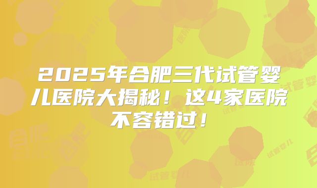 2025年合肥三代试管婴儿医院大揭秘！这4家医院不容错过！
