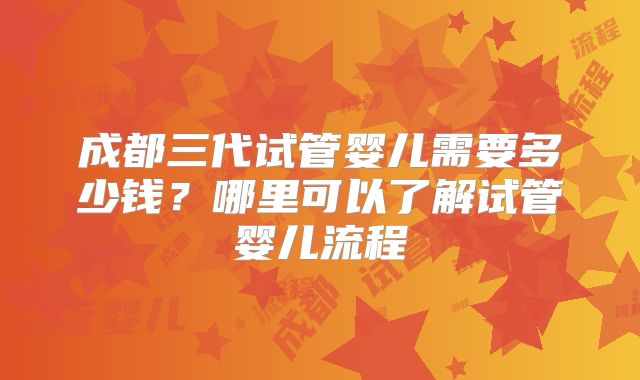 成都三代试管婴儿需要多少钱?哪里可以了解试管婴儿流程