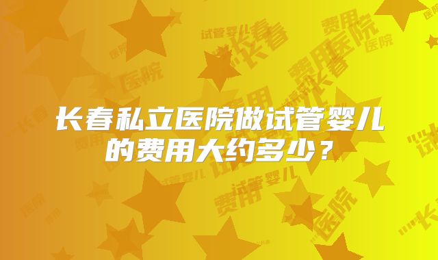 长春私立医院做试管婴儿的费用大约多少？