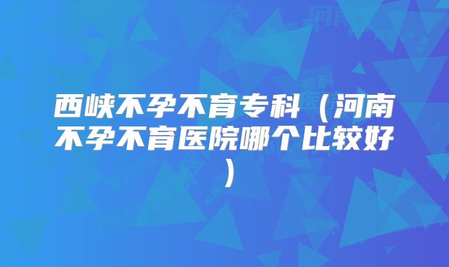 西峡不孕不育专科（河南不孕不育医院哪个比较好）