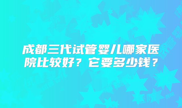 成都三代试管婴儿哪家医院比较好？它要多少钱？