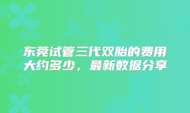 东莞试管三代双胎的费用大约多少,最新数据分享