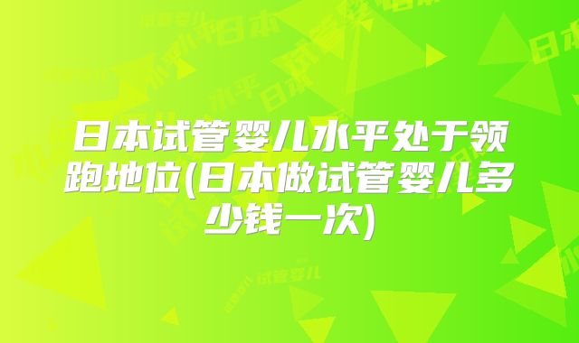 日本试管婴儿水平处于领跑地位(日本做试管婴儿多少钱一次)