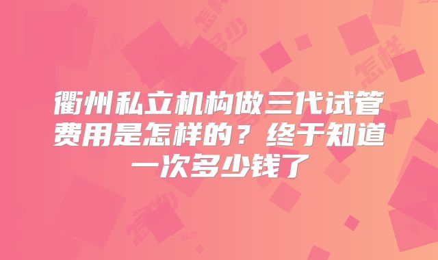 衢州私立机构做三代试管费用是怎样的？终于知道一次多少钱了