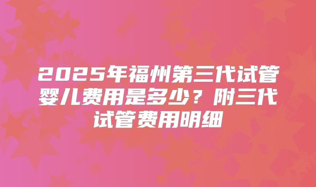 2025年福州第三代试管婴儿费用是多少?附三代试管费用明细