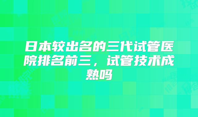日本较出名的三代试管医院排名前三,试管技术成熟吗