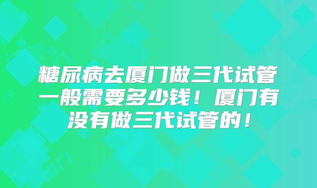 糖尿病去厦门做三代试管一般需要多少钱！厦门有没有做三代试管的！