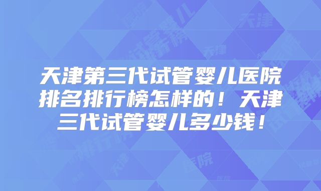 天津第三代试管婴儿医院排名排行榜怎样的！天津三代试管婴儿多少钱！