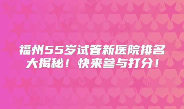 福州55岁试管新医院排名大揭秘！快来参与打分！