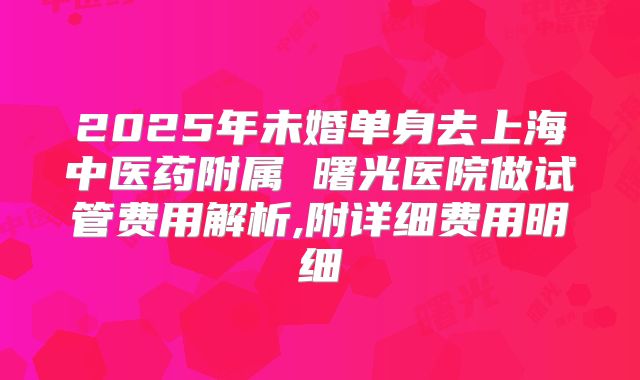 2025年未婚单身去上海中医药附属 曙光医院做试管费用解析,附详细费用明细