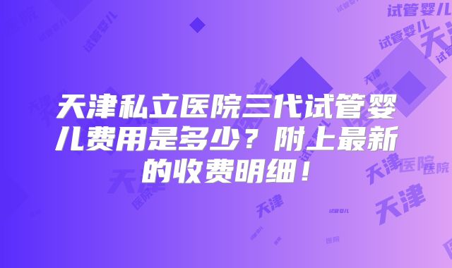 天津私立医院三代试管婴儿费用是多少？附上最新的收费明细！