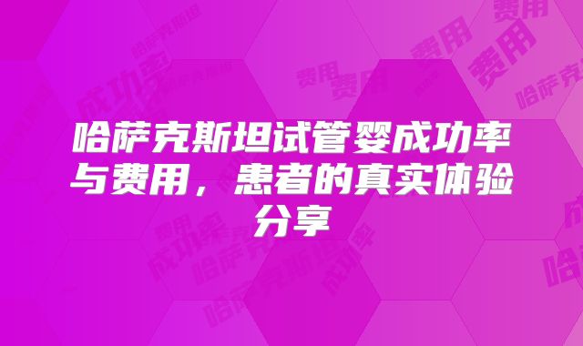 哈萨克斯坦试管婴成功率与费用,患者的真实体验分享