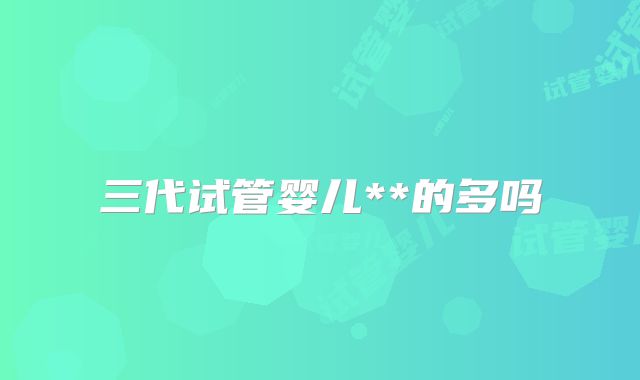 三代试管婴儿**的多吗