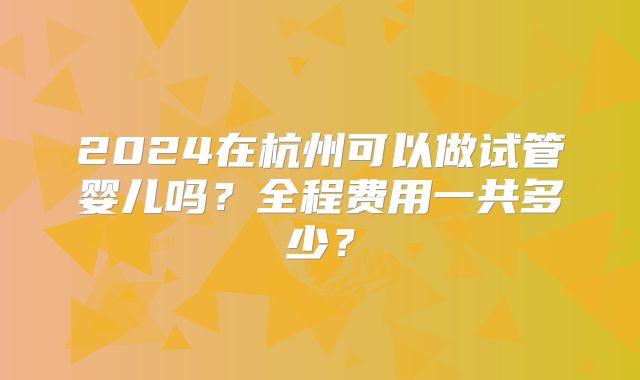 2024在杭州可以做试管婴儿吗？全程费用一共多少？