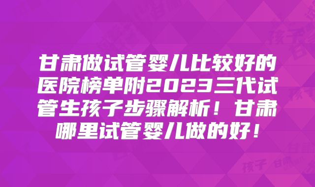 甘肃做试管婴儿比较好的医院榜单附2023三代试管生孩子步骤解析！甘肃哪里试管婴儿做的好！