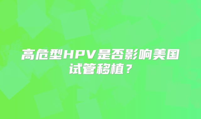 高危型HPV是否影响美国试管移植？