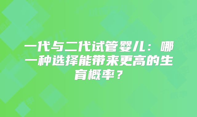 一代与二代试管婴儿：哪一种选择能带来更高的生育概率？