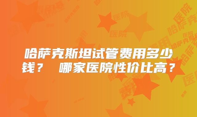 哈萨克斯坦试管费用多少钱？ 哪家医院性价比高？