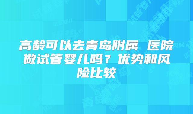 高龄可以去青岛附属 医院做试管婴儿吗?优势和风险比较