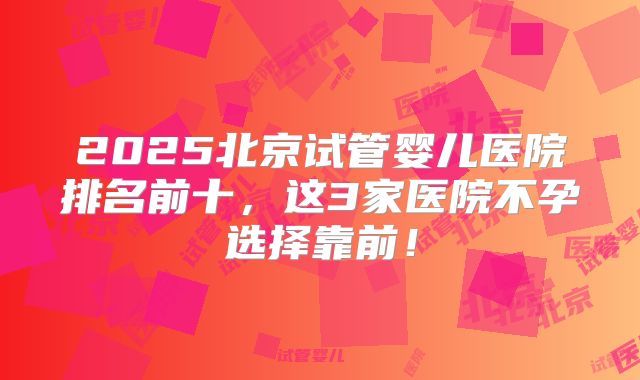 2025北京试管婴儿医院排名前十,这3家医院不孕选择靠前!