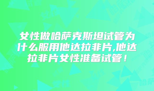 女性做哈萨克斯坦试管为什么服用他达拉非片,他达拉非片女性准备试管！