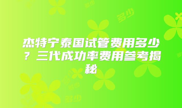 杰特宁泰国试管费用多少？三代成功率费用参考揭秘