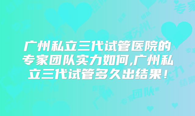 广州私立三代试管医院的专家团队实力如何,广州私立三代试管多久出结果！