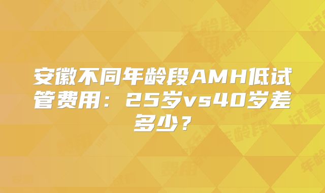安徽不同年龄段AMH低试管费用:25岁vs40岁差多少?