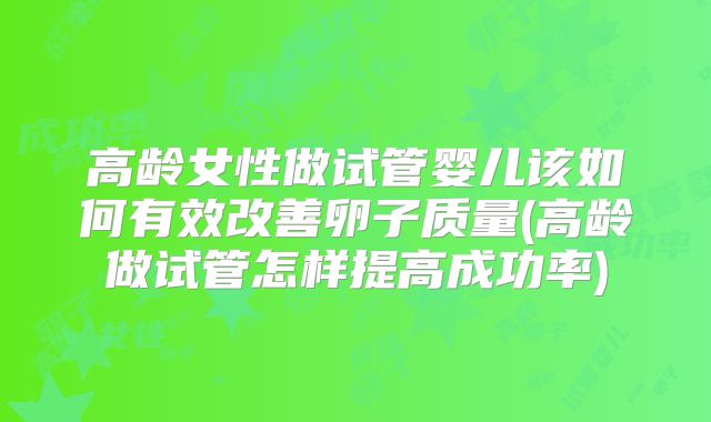 高龄女性做试管婴儿该如何有效改善卵子质量(高龄做试管怎样提高成功率)