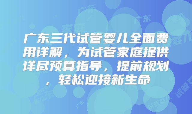 广东三代试管婴儿全面费用详解,为试管家庭提供详尽预算指导,提前规划,轻松迎接新生命
