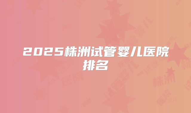 2025株洲试管婴儿医院排名