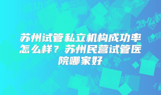 苏州试管私立机构成功率怎么样？苏州民营试管医院哪家好